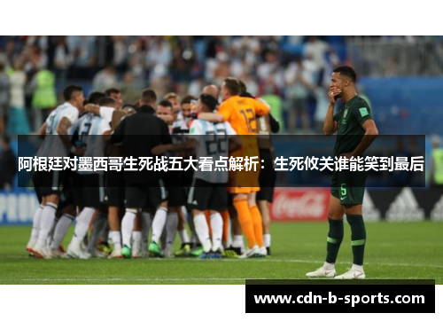 阿根廷对墨西哥生死战五大看点解析：生死攸关谁能笑到最后