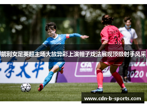 戴利女足英超主场大放异彩上演帽子戏法展现顶级射手风采 戴利女足英超主场大放异彩上演帽子戏法展现顶级射手风采