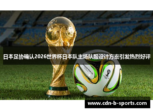 日本足协确认2026世界杯日本队主场队服设计方案引发热烈好评